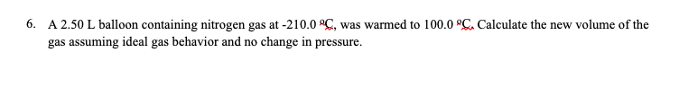 6. A 2.50 L balloon containing nitrogen gas at -210.0 °C, was warmed to 100.0 °C. Calculate the new volume of the
gas assuming ideal gas behavior and no change in pressure.
