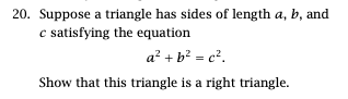 ---

### Problem 20: Identifying a Right Triangle

**Question:**

Suppose a triangle has sides of length \( a \), \( b \), and \( c \) satisfying the equation 

\[ a^2 + b^2 = c^2. \]

Show that this triangle is a right triangle.

**Solution:**

To determine if the given triangle is a right triangle, we will use the Pythagorean theorem. According to the Pythagorean theorem, a triangle with sides \( a \), \( b \), and \( c \) (where \( c \) is the hypotenuse) is a right triangle if and only if 

\[ a^2 + b^2 = c^2. \]

In this problem, we are given that the sides \( a \), \( b \), and \( c \) satisfy this exact equation. Thus, by the Pythagorean theorem, the given triangle must be a right triangle.

Conclusion: The given triangle is a right triangle because its sides satisfy the Pythagorean equation.

---

This concludes that whenever the equation \( a^2 + b^2 = c^2 \) holds true for the sides of a triangle, the triangle in question is definitively a right triangle.

