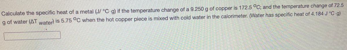 **Problem Statement: Calculation of Specific Heat of a Metal**

Calculate the specific heat of a metal (J/°C·g) if the temperature change of a 9.250 g of copper is 172.5 °C, and the temperature change of 72.5 g of water (ΔT_water) is 5.75 °C when the hot copper piece is mixed with cold water in the calorimeter. (Water has a specific heat of 4.184 J/°C·g).

---

### Explanation and Calculation:
Given:
- Mass of copper (m_copper) = 9.250 g
- Temperature change of copper (ΔT_copper) = 172.5 °C
- Mass of water (m_water) = 72.5 g
- Temperature change of water (ΔT_water) = 5.75 °C
- Specific heat of water (C_water) = 4.184 J/°C·g

We need to calculate the specific heat of copper (C_copper).

### Formula:
The heat gained or lost by a substance can be calculated using the formula:
\[ q = m \cdot C \cdot \Delta T \]

For copper:
\[ q_{copper} = m_{copper} \cdot C_{copper} \cdot \Delta T_{copper} \]

For water:
\[ q_{water} = m_{water} \cdot C_{water} \cdot \Delta T_{water} \]

In a calorimeter, the heat lost by the metal (copper) is equal to the heat gained by the water:
\[ q_{copper} = q_{water} \]

\[ m_{copper} \cdot C_{copper} \cdot \Delta T_{copper} = m_{water} \cdot C_{water} \cdot \Delta T_{water} \]

### Calculation:
\[ 9.250 \, \text{g} \cdot C_{copper} \cdot 172.5 \, \text{°C} = 72.5 \, \text{g} \cdot 4.184 \, \text{J/°C·g} \cdot 5.75 \, \text{°C} \]

\[ 1594.125 \, \text{g·