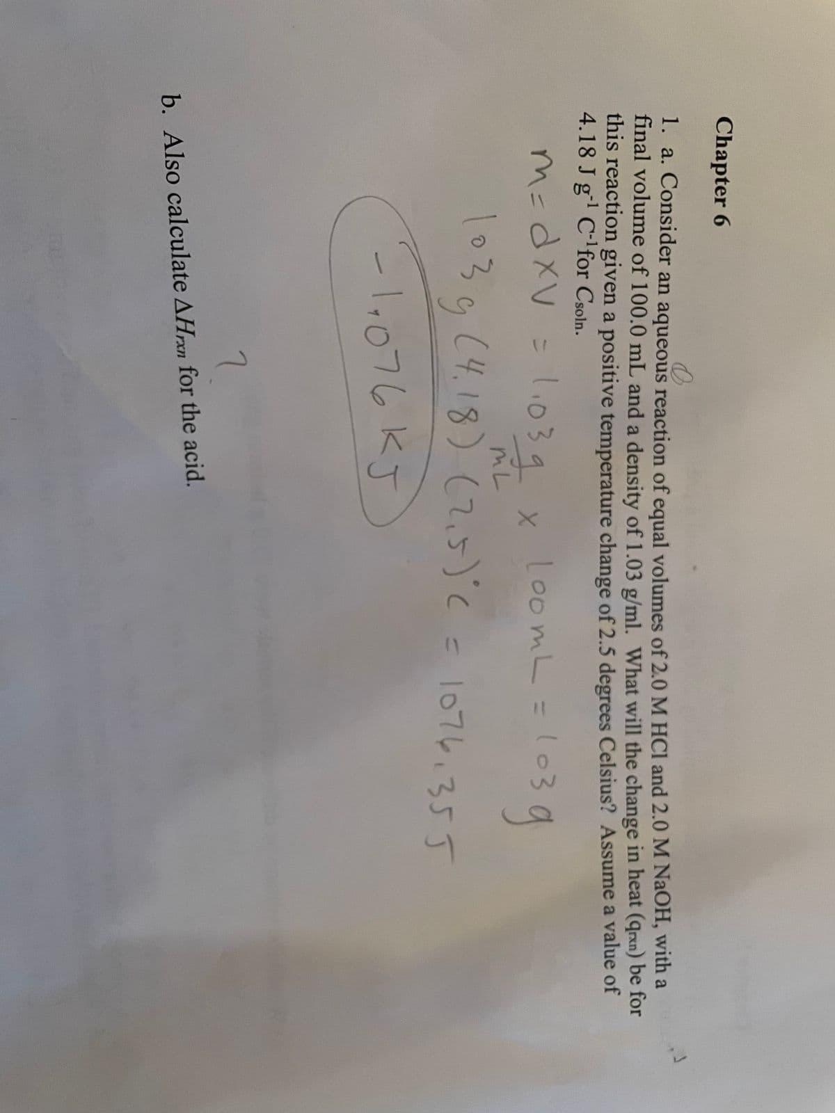 Chapter 6
1. a. Consider an aqueous reaction of equal volumes of 2.0 M HCI and 2.0 M NaOH, with a
final volume of 100.0 mL and a density of 1.03 g/ml. What will the change in heat (qrxn) be for
this reaction given a positive temperature change of 2.5 degrees Celsius? Assume a value of
4.18 J g' C-lfor Csoln.
m=dxV = .039
l.039 x
loomL=1o
mL
1030(4.18) (て,5)C= l07し、355
-1076.355
-l,076KJ
7
b. Also calculate AHrxn for the acid.
