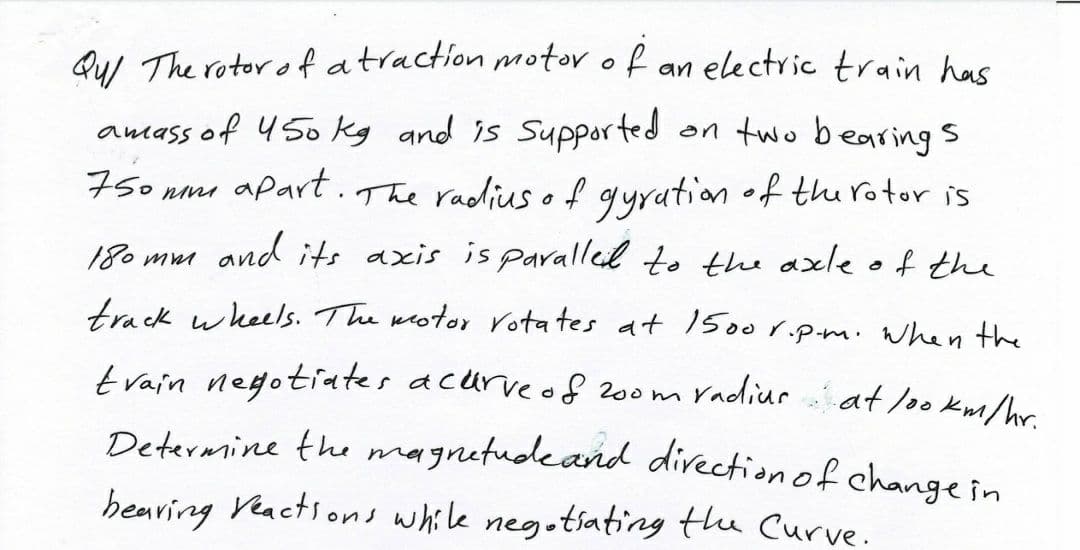 QuI The rotor ofatraction motor o f an electric train has
an two bearings
amass of 450 kg and is Supported
75o nm apart.The radius o f gyrution •f thu rotor is
and its axis is paralled to the axle of the
180 mm
track wheels. The weoter rotates at 1500r.p.m.When the
train negotiates acurveof 200m radiur at lookm/hr
Determine the magnetudeand divection of changein
hearing Veactions while neg.tsating the Curve.
