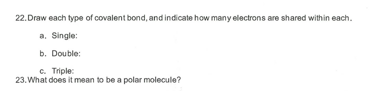 22. Draw each type of covalent bond, and indicate how many electrons are shared within each.
a. Single:
b. Double:
c. Triple:
23. What does it mean to be a polar molecule?
