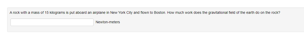 A rock with a mass of 15 kilograms is put aboard an airplane in New York City and flown to Boston. How much work does the gravitational field of the earth do on the rock?
Newton-meters
