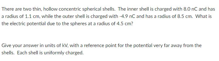 There are two thin, hollow concentric spherical shells. The inner shell is charged with 8.0 nC and has
a radius of 1.1 cm, while the outer shell is charged with -4.9 nC and has a radius of 8.5 cm. What is
the electric potential due to the spheres at a radius of 4.5 cm?
Give your answer in units of kV, with a reference point for the potential very far away from the
shells. Each shell is uniformly charged.
