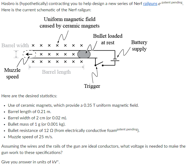 Hasbro is (hypothetically) contracting you to help design a new series of Nerf railguns e patent pending
Here is the current schematic of the Nerf railgun:
Uniform magnetic field
caused by ceramic magnets
Bullet loaded
Battery
supply
at rest
Barrel width x
Muzzle
Barrel length
speed
Trigger
Here are the desired statistics:
• Use of ceramic magnets, which provide a 0.35 T uniform magnetic field.
• Barrel length of O.21 m.
• Barrel width of 2 cm (or 0.02 m).
• Bullet mass of 1 g (or 0.001 kg).
• Bullet resistance of 12 Q (from electrically conductive foamPatent pending).
• Muzzle speed of 25 m/s.
Assuming the wires and the rails of the gun are ideal conductors, what voltage is needed to make the
gun work to these specifications?
Give you answer in units of kV*.
X
