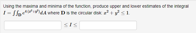 Using the maxima and minima of the function, produce upper and lower estimates of the integral
I = Sfne4 (z+)dA where D is the circular disk: a? + y? < 1.
<I<
