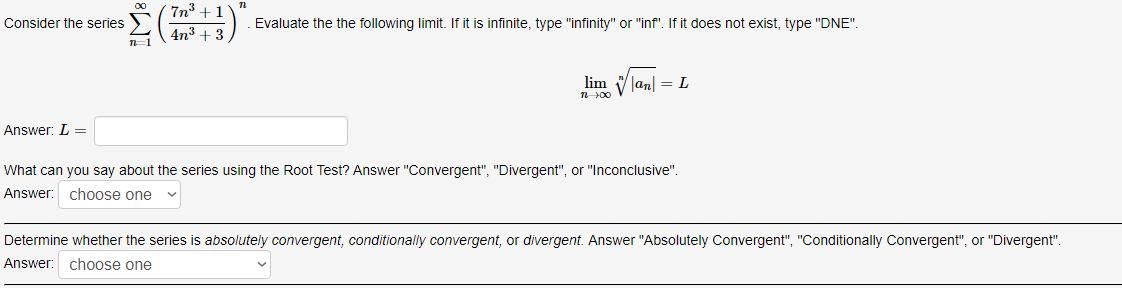 7n +1
Consider the series >
Evaluate the the following limit. If it is infinite, type "infinity" or "inf". If it does not exist, type "DNE".
4n3 + 3
lim Vlan| = L
Answer: L =
What can you say about the series using the Root Test? Answer "Convergent", "Divergent", or "Inconclusive".
Answer: choose one
Determine whether the series is absolutely convergent, conditionally convergent, or divergent. Answer "Absolutely Convergent", "Conditionally Convergent", or "Divergent".
Answer:
choose one
