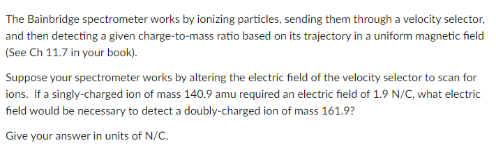 The Bainbridge spectrometer works by ionizing particles, sending them through a velocity selector,
and then detecting a given charge-to-mass ratio based on its trajectory in a uniform magnetic field
(See Ch 11.7 in your book).
Suppose your spectrometer works by altering the electric field of the velocity selector to scan for
ions. If a singly-charged ion of mass 140.9 amu required an electric field of 1.9 N/C, what electric
field would be necessary to detect a doubly-charged ion of mass 161.9?
Give your answer in units of N/C.
