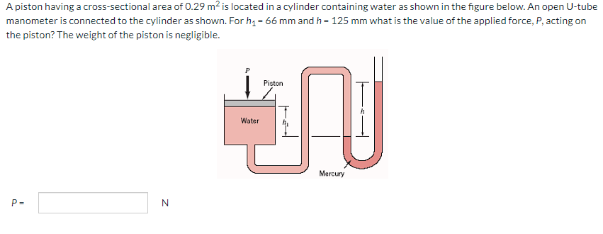 A piston having a cross-sectional area of 0.29 m² is located in a cylinder containing water as shown in the figure below. An open U-tube
manometer is connected to the cylinder as shown. For h₁ = 66 mm and h = 125 mm what is the value of the applied force, P, acting on
the piston? The weight of the piston is negligible.
P=
Z
P
Water
Piston
N
Mercury