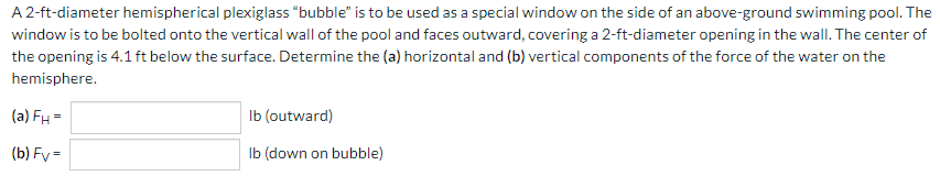 A 2-ft-diameter hemispherical plexiglass "bubble" is to be used as a special window on the side of an above-ground swimming pool. The
window is to be bolted onto the vertical wall of the pool and faces outward, covering a 2-ft-diameter opening in the wall. The center of
the opening is 4.1 ft below the surface. Determine the (a) horizontal and (b) vertical components of the force of the water on the
hemisphere.
(a) FH =
(b) Fy=
lb (outward)
(down on bubble)