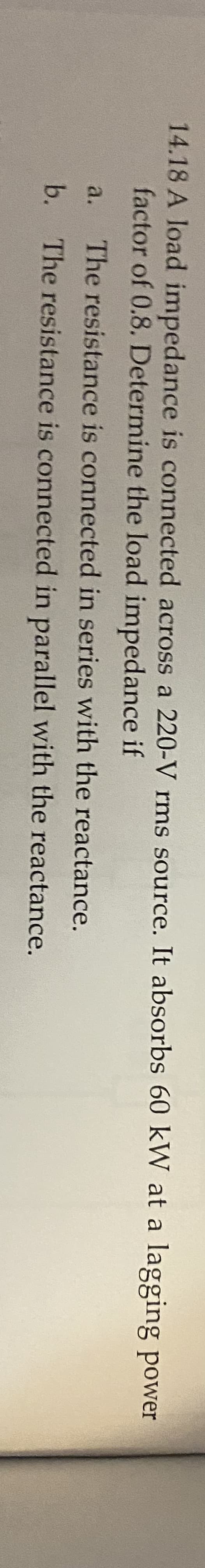 14.18 A load impedance is connected across a 220-V rms source. It absorbs 60 kW at a lagging power
factor of 0.8. Determine the load impedance if
a.
The resistance is connected in series with the reactance.
b.
The resistance is connected in parallel with the reactance.
