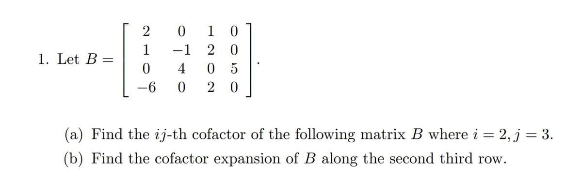 1. Let B
2
1
0
0
−1
4
0
10
20
05
20
(a) Find the ij-th cofactor of the following matrix B where i = 2, j = 3.
(b) Find the cofactor expansion of B along the second third row.