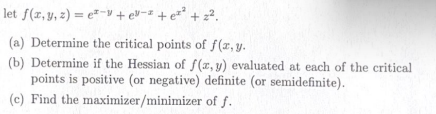 let f(x, y, z) = ez-y + ey-x + ex² + 2².
(a) Determine the critical points of f(x, y.
(b) Determine if the Hessian of f(x, y) evaluated at each of the critical
points is positive (or negative) definite (or semidefinite).
(c) Find the maximizer/minimizer
of f.