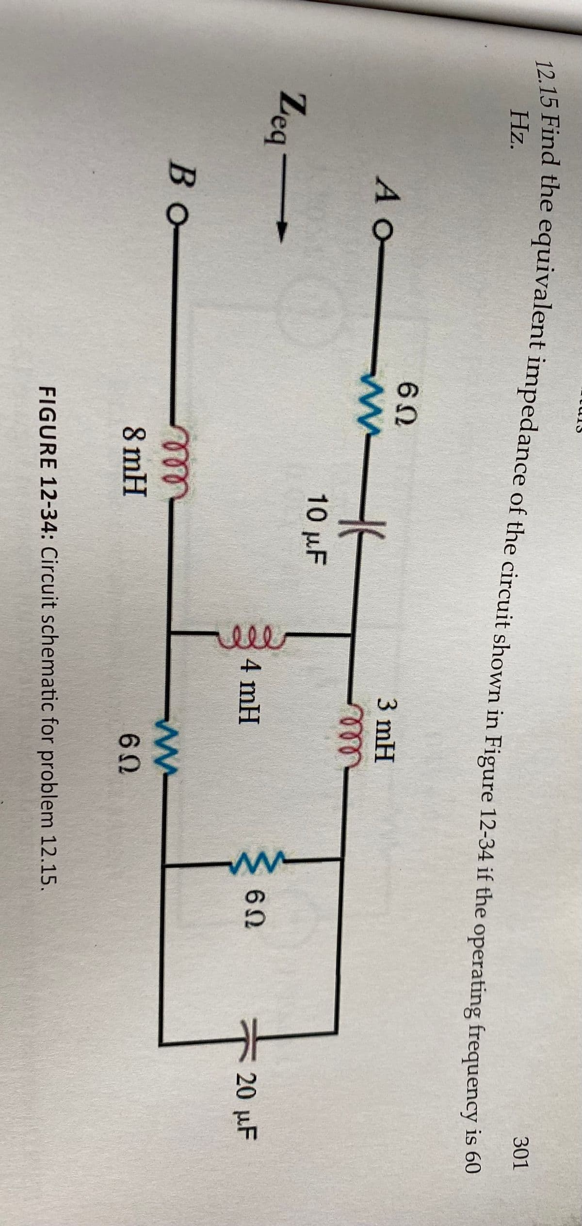 **Transcription for Educational Website:**

**Title:** Problem 12.15: Equivalent Impedance Calculation

**Objective:** 
Find the equivalent impedance of the circuit shown in Figure 12-34 if the operating frequency is 60 Hz.

**Figure 12-34: Circuit Schematic for Problem 12.15**

**Components of the Circuit:**

1. **Resistors:**
   - One 6 ohm resistor connected in series with the 3 mH inductor between points A and B.
   - Two 6 ohm resistors connected in parallel, placed horizontally at the bottom of the schematic between points B and a shared node.
   
2. **Inductors:**
   - 3 mH inductor in series with the 6 ohm resistor between points A and B.
   - 4 mH inductor connected in series with the 8 mH inductor between two shared nodes.

3. **Capacitors:**
   - 10 µF capacitor connected in parallel with one set of 6 ohm resistors.
   - 20 µF capacitor connected in parallel with another set of 6 ohm resistors.

**Diagram Explanation:**

- The circuit begins at point A and ends at point B.
- From point A, a 6 ohm resistor is connected in series with a 3 mH inductor, leading directly to point B.
- Parallel to this path, another branch runs horizontally from point A to B, containing two resistors (each 6 ohms) and two capacitors (10 µF and 20 µF).
- Another parallel path contains an 8 mH inductor followed by a 4 mH inductor.

**Analysis Approach:**

1. **Calculate Impedance of Inductors:** 
   - Use the formula \( Z_L = j\omega L \), where \( \omega = 2\pi f \).

2. **Calculate Impedance of Capacitors:**
   - Use the formula \( Z_C = \frac{1}{j\omega C} \).

3. **Combine Impedances:**
   - Calculate the total impedance by combining series and parallel components as required by circuit laws (series and parallel impedance combinations).

**Conclusion:**
This circuit poses a classic problem for evaluating the equivalent impedance by combining resistive, inductive, and capacitive elements. Analyzing such a circuit deepens the understanding of fundamental