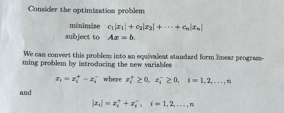 Consider the optimization problem
minimize c₁*₁1+ C₂x2 + + Cn\Xn\
subject to Ax = b.
We can convert this problem into an equivalent standard form linear program-
ming problem by introducing the new variables
x₁ = x - x where x 20, x ≥0, i=1,2,..., n
and
|x₂| = x + x₂, i=1,2,..., n