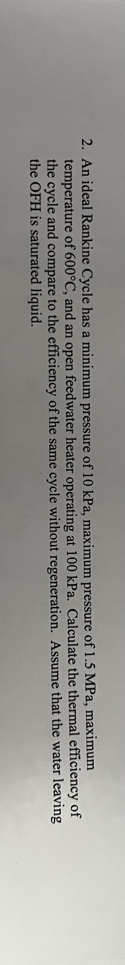 2. An ideal Rankine Cycle has a minimum pressure of 10 kPa, maximum pressure of 1.5 MPa, maximum
temperature of 600°C, and an open feedwater heater operating at 100 kPa. Calculate
the cycle and compare to the efficiency of the same cycle without regeneration.
the OFH is saturated liquid.
efficiency of
the thermal
Assume that the water leaving
