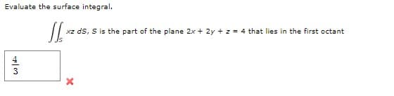 Evaluate the surface integral.
xz ds, S is the part of the plane 2x + 2y + z = 4 that lies in the first octant
4
