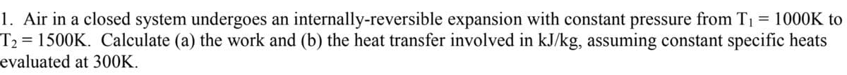 1. Air in a closed system undergoes an internally-reversible expansion with constant pressure from T₁ = 1000K to
T₂ = 1500K. Calculate (a) the work and (b) the heat transfer involved in kJ/kg, assuming constant specific heats
evaluated at 300K.