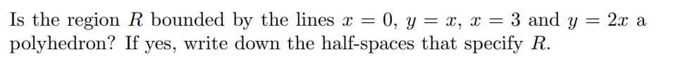 Is the region R bounded by the lines x
polyhedron? If yes, write down the half-spaces that specify R.
=
= 0, y = x, x = 3 and y = 2x a