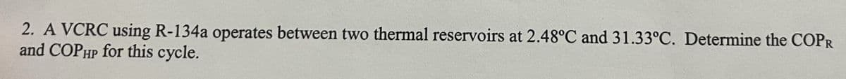 2. A VCRC using R-134a operates between two thermal reservoirs at 2.48°C and 31.33°C. Determine the COPR
and COPHP for this cycle.