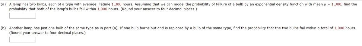 (a) A lamp has two bulbs, each of a type with average lifetime 1,300 hours. Assuming that we can model the probability of failure of a bulb by an exponential density function with mean u = 1,300, find the
probability that both of the lamp's bulbs fail within 1,000 hours. (Round your answer to four decimal places.)
(b) Another lamp has just one bulb of the same type as in part (a). If one bulb burns out and is replaced by a bulb of the same type, find the probability that the two bulbs fail within a total of 1,000 hours.
(Round your answer to four decimal places.)
