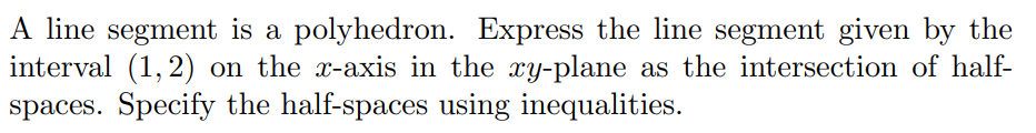 A line segment is a polyhedron. Express the line segment given by the
interval (1, 2) on the x-axis in the xy-plane as the intersection of half-
spaces. Specify the half-spaces using inequalities.