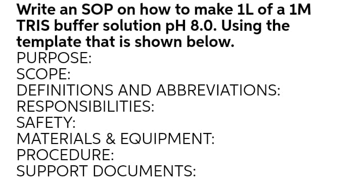 Write an SOP on how to make 1L of a 1M
TRIS buffer solution pH 8.0. Using the
template that is shown below.
PURPOSE:
SCOPE:
DEFINITIONS AND ABBREVIATIONS:
RESPONSIBILITIES:
SAFETY:
MATERIALS & EQUIPMENT:
PROCEDURE:
SUPPORT DOCUMENTS:
