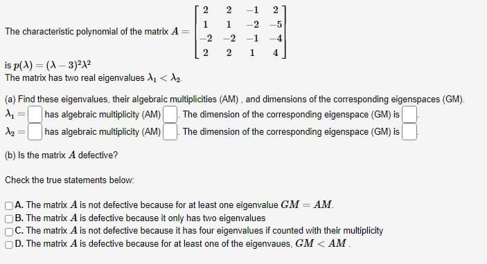 The characteristic polynomial of the matrix A
is p(x) = (A-3)²1²
The matrix has two real eigenvalues X₁ <d₂.
(a) Find these eigenvalues, their algebraic multiplicities (AM), and dimensions of the corresponding eigenspaces (GM).
has algebraic multiplicity (AM)
The dimension of the corresponding eigenspace (GM) is
has algebraic multiplicity (AM)
The dimension of the corresponding eigenspace (GM) is
=
A₂ =
=
2
2 -1 2
1
-2-5
1
-2 -2 -1 -4
2
2 1 4
(b) Is the matrix A defective?
Check the true statements below:
A. The matrix A is not defective because for at least one eigenvalue GM = AM.
B. The matrix A is defective because it only has two eigenvalues
C. The matrix A is not defective because it has four eigenvalues if counted with their multiplicity
D. The matrix A is defective because for at least one of the eigenvaues, GM < AM