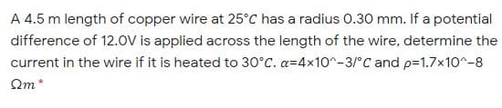 A 4.5 m length of copper wire at 25°C has a radius 0.30 mm. If a potential
difference of 12.0V is applied across the length of the wire, determine the
current in the wire if it is heated to 30°C. a=4x1o^-3/°C and p=1.7×10^-8
Qm*
