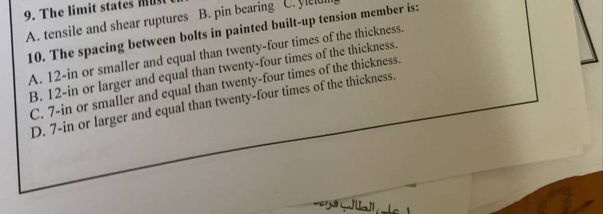 9. The limit states
A. tensile and shear ruptures B. pin bearing
10. The spacing between bolts in painted built-up tension member is:
A. 12-in or smaller and equal than twenty-four times of the thickness.
B. 12-in or larger and equal than twenty-four times of the thickness.
C. 7-in or smaller and equal than twenty-four times of the thickness.
D. 7-in or larger and equal than twenty-four times of the thickness.
ل على الطالب قراء
