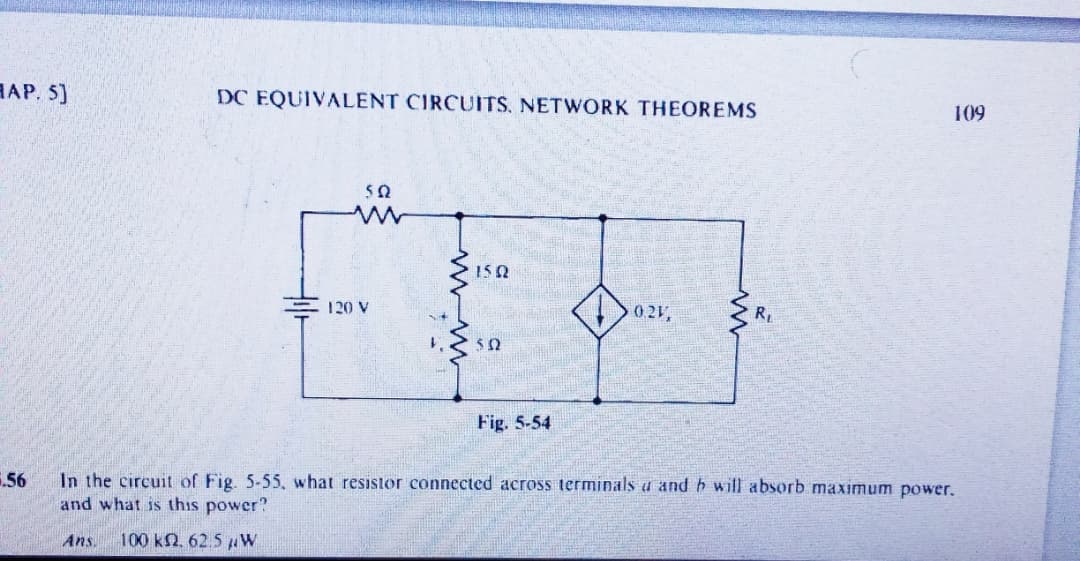 HAP. 5]
DC EQUIVALENT CIRCUITS, NETWORK THEOREMS
109
120 V
0.21,
R
%3B
Fig. 5-54
56
In the circuit of Fig. 5-55, what resistor connected across terminals a and h will absorb maximum power.
and what is this power?
Ans.
100 kN. 62.5 W
www
