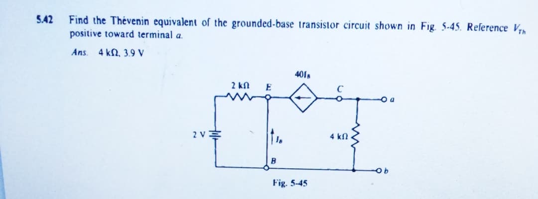 Find the Thévenin equivalent of the grounded-base transistor circuit shown in Fig. 5-45. Reference V
positive toward terminal a.
5.42
Ans.
4 kN, 3.9 V
401
2 kN
E
2 VE
4 kN .
B
Fig. 5-45
