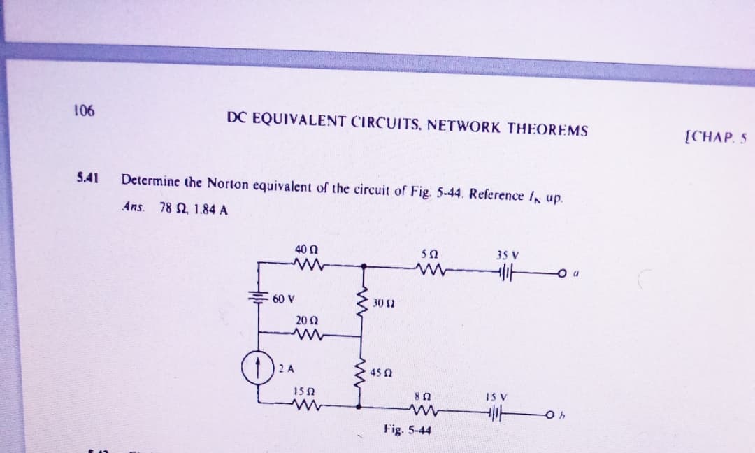 106
DC EQUIVALENT CIRCUITS, NETWORK THEOREMS
[CHAP. 5
5.41
Determine the Norton equivalent of the circuit of Fig. 5-44. Reference I up.
Ans.
78 Q, 1.84 A
40 N
35 V
60 V
30 2
202
2 A
45 0
15 0
IS V
Fig. 5-44
