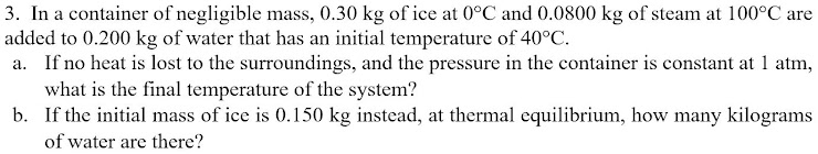 3. In a container of negligible mass, 0.30 kg of ice at 0°C and 0.0800 kg of steam at 100°C are
added to 0.200 kg of water that has an initial temperature of 40°C.
a. If no heat is lost to the surroundings, and the pressure in the container is constant at 1 atm,
what is the final temperature of the system?
b. If the initial mass of ice is 0.150 kg instead, at thermal equilibrium, how many kilograms
of water are there?
