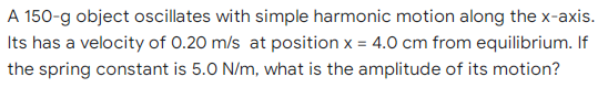 A 150-g object oscillates with simple harmonic motion along the x-axis.
Its has a velocity of 0.20 m/s at position x = 4.0 cm from equilibrium. If
the spring constant is 5.0 N/m, what is the amplitude of its motion?
