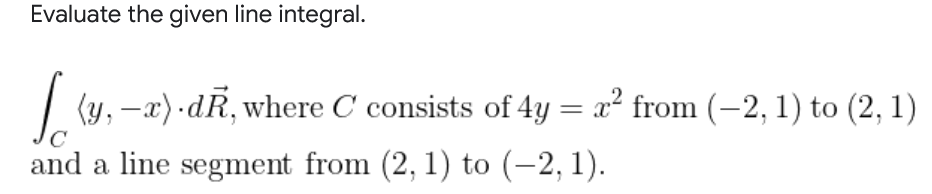 Evaluate the given line integral.
| (y, -x) dR, where C consists of 4y = x² from (-2, 1) to (2, 1)
%3D
C
and a line segment from (2, 1) to (-2, 1).
