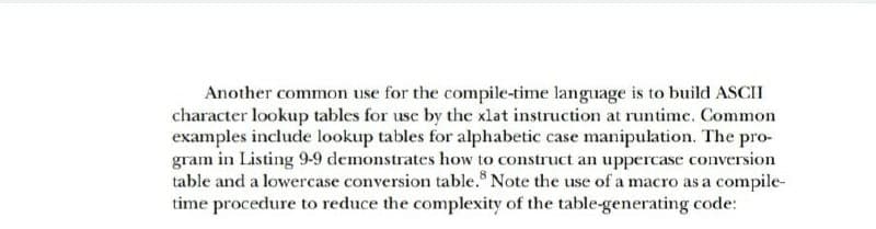 Another common use for the compile-time language is to build ASCII
character lookup tables for use by the xlat instruction at runtime. Common
examples include lookup tables for alphabetic case manipulation. The pro-
gram in Listing 9-9 demonstrates how to construct an uppercase conversion
table and a lowercase conversion table. Note the use of a macro as a compile-
time procedure to reduce the complexity of the table-generating code:
