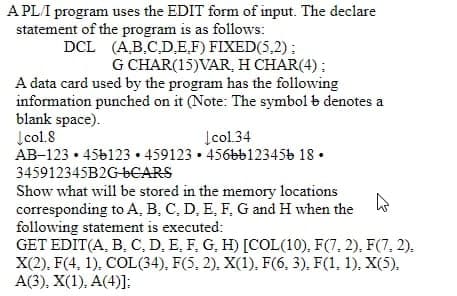 A PLI program uses the EDIT form of input. The declare
statement of the program is as follows:
DCL (A,B,C,D,E,F) FIXED(5,2):
G CHAR(15)VAR, H CHAR(4) ;
A data card used by the program has the following
information punched on it (Note: The symbol b denotes a
blank space).
Įcol.8
AB-123 • 456123 • 459123 • 456bb123456 18 •
Įcol.34
345912345B2G-6CARS
Show what will be stored in the memory locations
corresponding to A, B, C, D, E, F, G and H when the
following statement is executed:
GET EDIT(A, B, C, D, E, F, G, H) [COL(10), F(7, 2), F(7, 2).
X(2), F(4, 1), COL(34), F(5, 2), X(1), F(6, 3), F(1, 1), X(5).
A(3), X(1), A(4)]:
