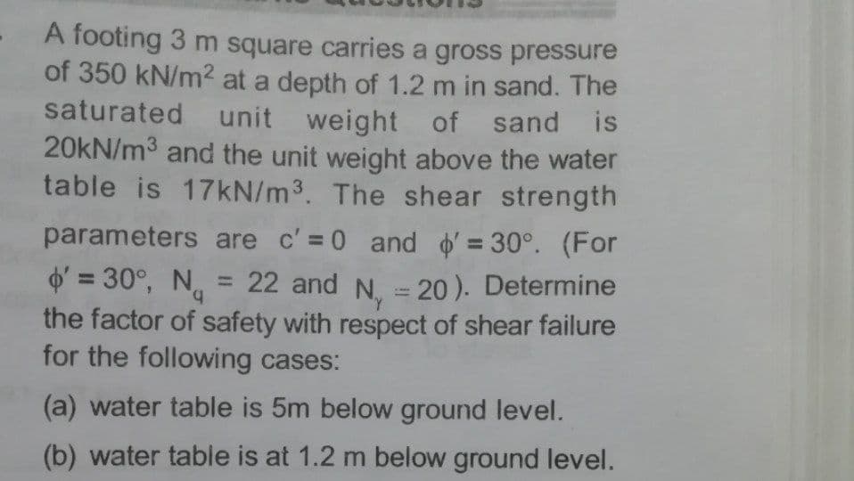 A footing 3 m square carries a gross pressure
of 350 kN/m2 at a depth of 1.2 m in sand. The
saturated unit weight of sand is
20kN/m3 and the unit weight above the water
table is 17KN/m3. The shear strength
parameters are c' = 0 and o = 30°. (For
O' = 30°, N = 22 and N. = 20 ). Determine
the factor of safety with respect of shear failure
for the following cases:
%3D
b.
%3D
%3D
(a) water table is 5m below ground level.
(b) water table is at 1.2 m below ground level.
