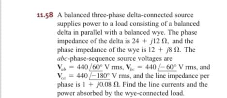 11.58 A balanced three-phase delta-connected source
supplies power to a load consisting of a balanced
delta in parallel with a balanced wye. The phase
impedance of the delta is 24 + j12 N, and the
phase impedance of the wye is 12 + j8n. The
abc-phase-sequence source voltages are
Va = 440 /60° V rms, V = 440/-60° V rms, and
V = 440/-180° V rms, and the line impedance per
phase is 1 + j0.082. Find the line currents and the
power absorbed by the wye-connected load.
