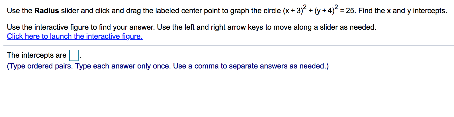 Use the Radius slider and click and drag the labeled center point to graph the circle (x + 3)2-cy +4)2-25. Find the x and y intercepts.
Use the interactive figure to find your answer. Use the left and right arrow keys to move along a slider as needed.
Click here to launch the interactive figure
The intercepts are
(Type ordered pairs. Type each answer only once. Use a comma to separate answers as needed.)
