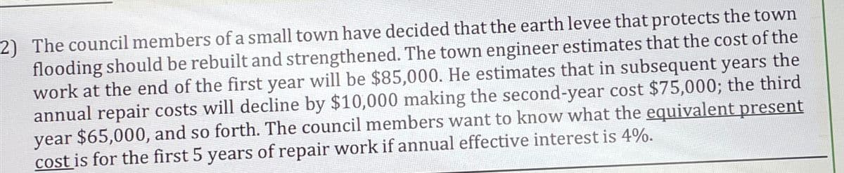 2) The council members of a small town have decided that the earth levee that protects the town
flooding should be rebuilt and strengthened. The town engineer estimates that the cost of the
work at the end of the first year will be $85,000. He estimates that in subsequent years the
annual repair costs will decline by $10,000 making the second-year cost $75,000; the third
year $65,000, and so forth. The council members want to know what the equivalent present
cost is for the first 5 years of repair work if annual effective interest is 4%.