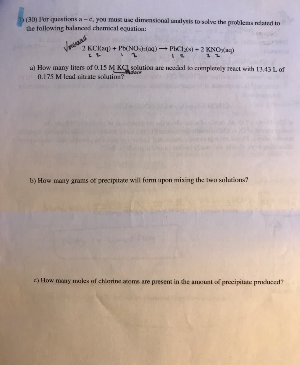 7) (30) For questions a- c, you must use dimensional analysis to solve the problems related to
the following balanced chemical equation:
Vbalanced
2 KCl(aq) + Pb(NO3)2(aq) → PbCl2(s) + 2 KNO3(aq)
22
12
22
a) How many liters of 0.15 M KCl solution are needed to completely react with 13.43 L of
0.175 M lead nitrate solution?
b) How many grams of precipitate will form upon mixing the two solutions?
c) How many moles of chlorine atoms are present in the amount of precipitate produced?