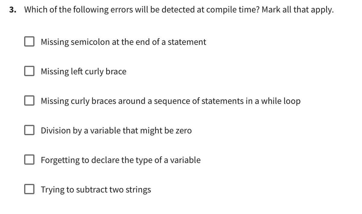 3. Which of the following errors will be detected at compile time? Mark all that apply.
Missing semicolon at the end of a statement
Missing left curly brace
Missing curly braces around a sequence of statements in a while loop
Division by a variable that might be zero
Forgetting to declare the type of a variable
Trying to subtract two strings