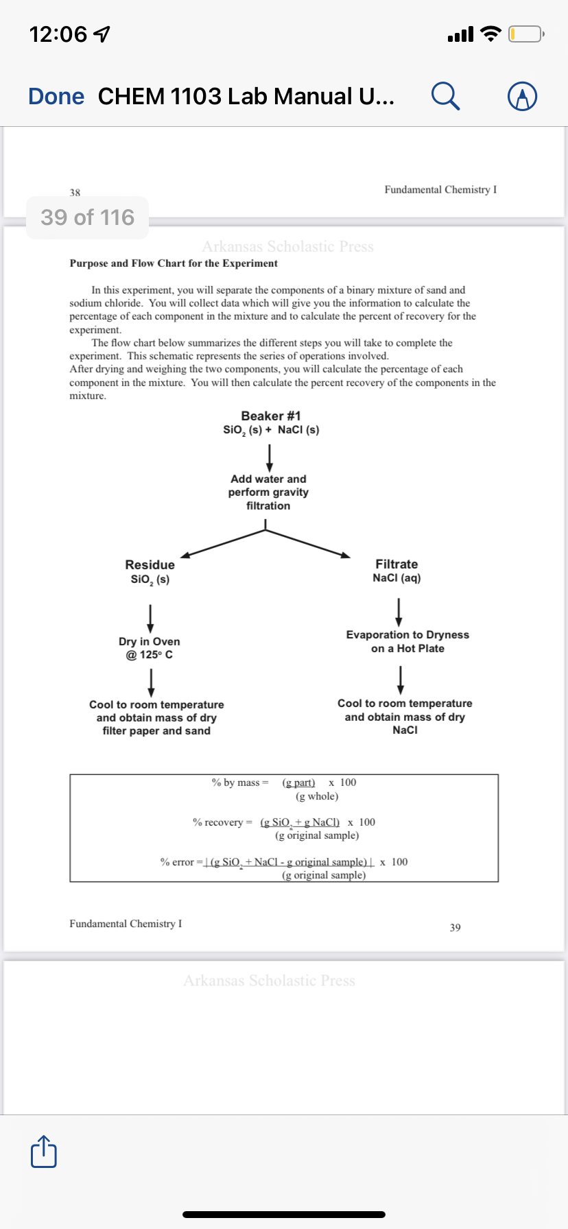 12:06 1
ull
Done CHEM 1103 Lab Manual U...
38
Fundamental Chemistry I
39 of 116
Arkansas Scholastic Press
Purpose and Flow Chart for the Experiment
In this experiment, you will separate the components of a binary mixture of sand and
sodium chloride. You will collect data which will give you the information to calculate the
percentage of each component in the mixture and to calculate the percent of recovery for the
experiment.
The flow chart below summarizes the different steps you will take to complete the
experiment. This schematic represents the series of operations involved.
After drying and weighing the two components, you will calculate the percentage of each
component in the mixture. You will then calculate the percent recovery of the components in the
mixture.
Beaker #1
Sio, (s) + NaCl (s)
Add water and
perform gravity
filtration
Filtrate
NacI (aq)
Residue
SiO, (s)
Dry in Oven
@ 125° C
Evaporation to Dryness
on a Hot Plate
Cool to room temperature
and obtain mass of dry
filter paper and sand
Cool to room temperature
and obtain mass of dry
Naci
(g part)
(g whole)
% by mass =
х 100
% recovery = (g SiO, + g NaCl) x 100
(g original sample)
% error =L(g SiO, +NaCl - g original sample) | x 100
(g original sample)
Fundamental Chemistry I
39
Arkansas Scholastic Press
