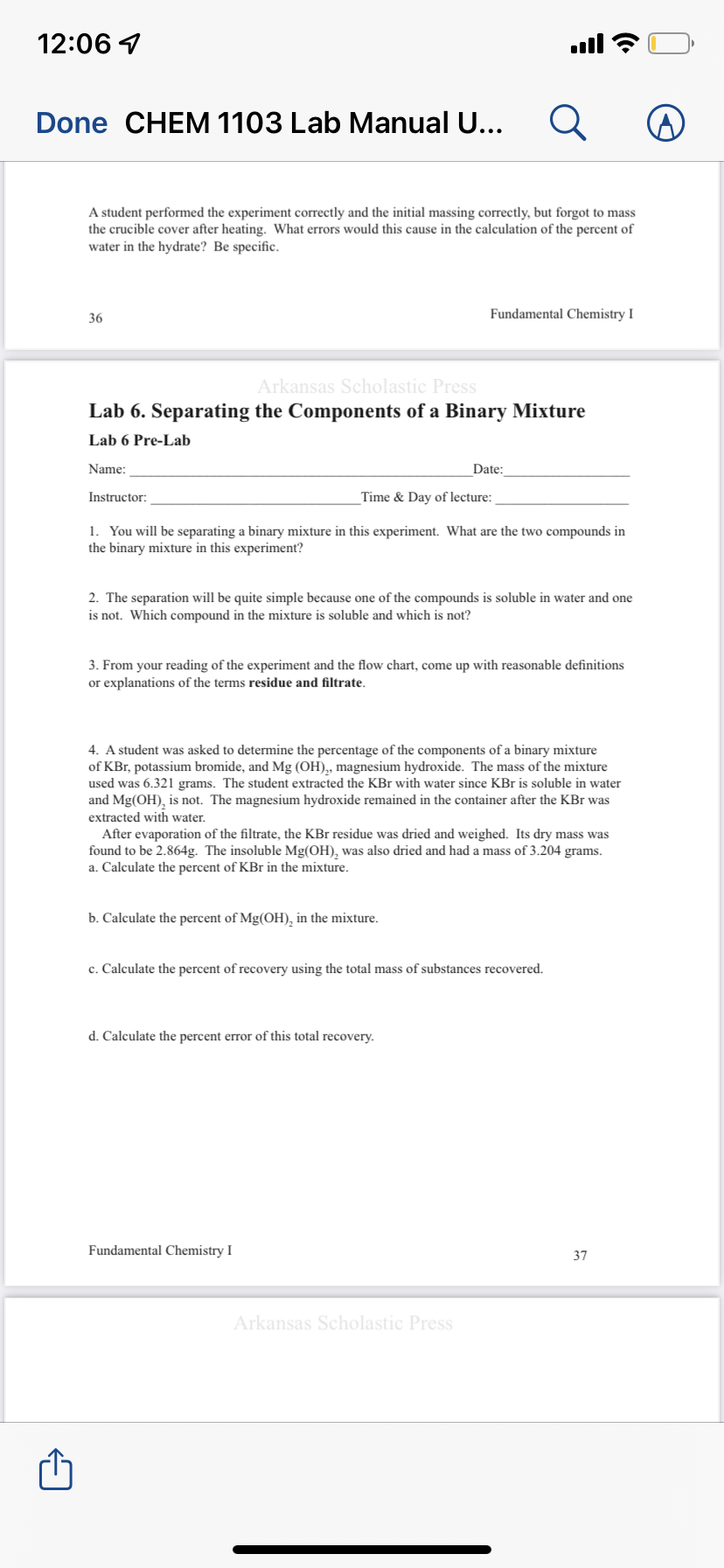 12:06 1
ull
Done CHEM 1103 Lab Manual U...
A student performed the experiment correctly and the initial massing correctly, but forgot to mass
the crucible cover after heating. What errors would this cause in the calculation of the percent of
water in the hydrate? Be specific.
36
Fundamental Chemistry I
Arkansas Scholastic Press
Lab 6. Separating the Components of a Binary Mixture
Lab 6 Pre-Lab
Name:
Date:
Instructor:
Time & Day of lecture:
1. You will be separating a binary mixture in this experiment. What are the two compounds in
the binary mixture in this experiment?
2. The separation will be quite simple because one of the compounds is soluble in water and one
is not. Which compound in the mixture is soluble and which is not?
3. From your reading of the experiment and the flow chart, come up with reasonable definitions
or explanations of the terms residue and filtrate.
4. A student was asked to determine the percentage of the components of a binary mixture
of KBr, potassium bromide, and Mg (OH),, magnesium hydroxide. The mass of the mixture
used was 6.321 grams. The student extracted the KBr with water since KBr is soluble in water
and Mg(OH), is not. The magnesium hydroxide remained in the container after the KBr was
extracted with water.
After evaporation of the filtrate, the KBr residue was dried and weighed. Its dry mass was
found to be 2.864g. The insoluble Mg(OH), was also dried and had a mass of 3.204 grams.
a. Calculate the percent of KBr in the mixture.
b. Calculate the percent of Mg(OH), in the mixture.
c. Calculate the percent of recovery using the total mass of substances recovered.
d. Calculate the percent error of this total recovery.
Fundamental Chemistry I
37
Arkansas Scholastic Press
