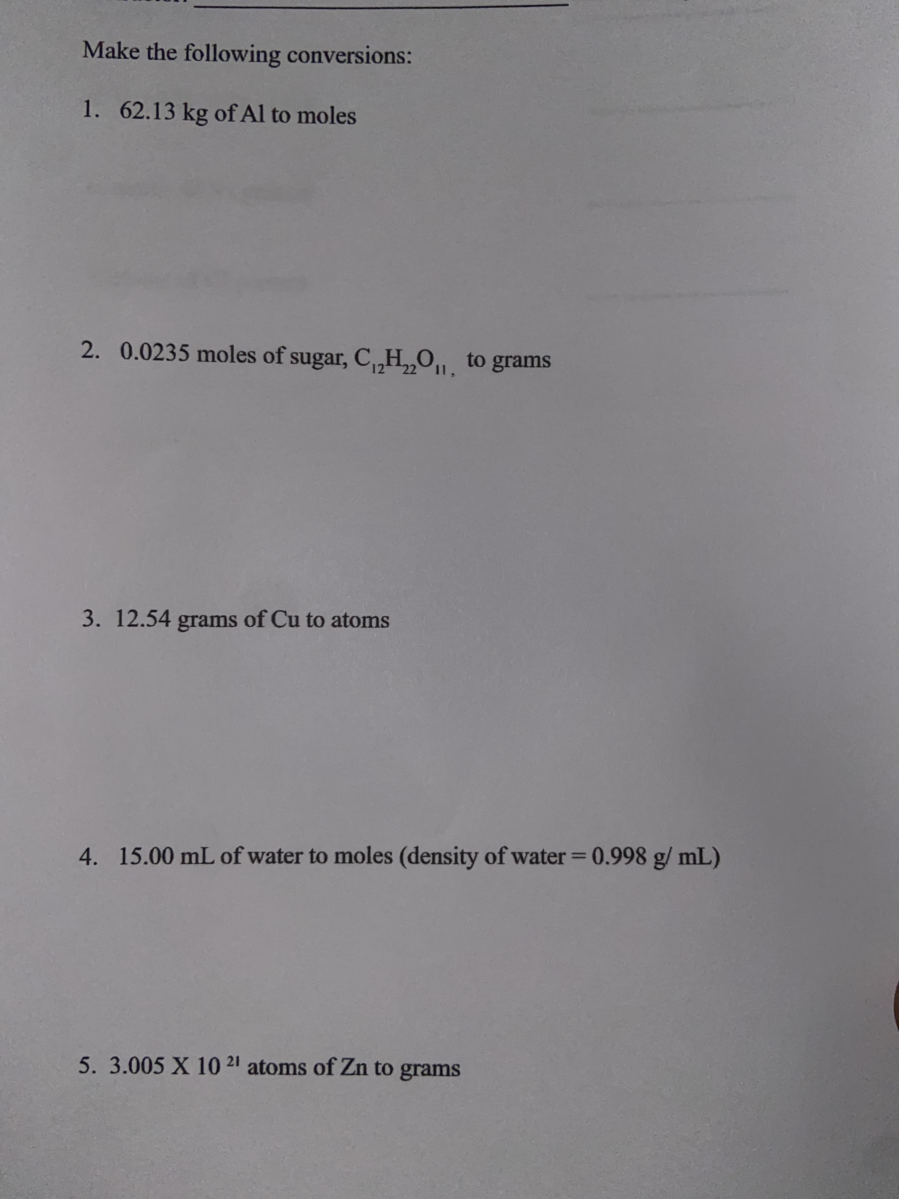 Make the following conversions:
1. 62.13 kg of Al to moles
2. 0.0235 moles of sugar, C,H,,O,, to grams
22
3. 12.54 grams of Cu to atoms
4. 15.00 mL of water to moles (density of water = 0.998 g/ mL)
%3D
5. 3.005 X 10 21 atoms of Zn to grams
