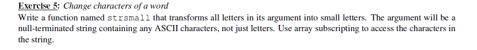 Exercise 5: Change characters of a word
Write a function named strsmall that transforms all letters in its argument into small letters. The argument will be a
null-terminated string containing any ASCII characters, not just letters. Use array subscripting to access the characters in
the string.
