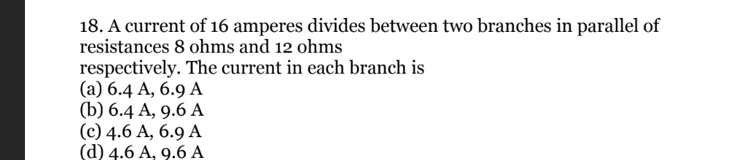 18. A current of 16 amperes divides between two branches in parallel of
resistances 8 ohms and 12 ohms
respectively. The current in each branch is
(a) 6.4 A, 6.9 A
(b) 6.4 A, 9.6 A
(c) 4.6 A, 6.9 A
(d) 4.6 A, 9.6 A