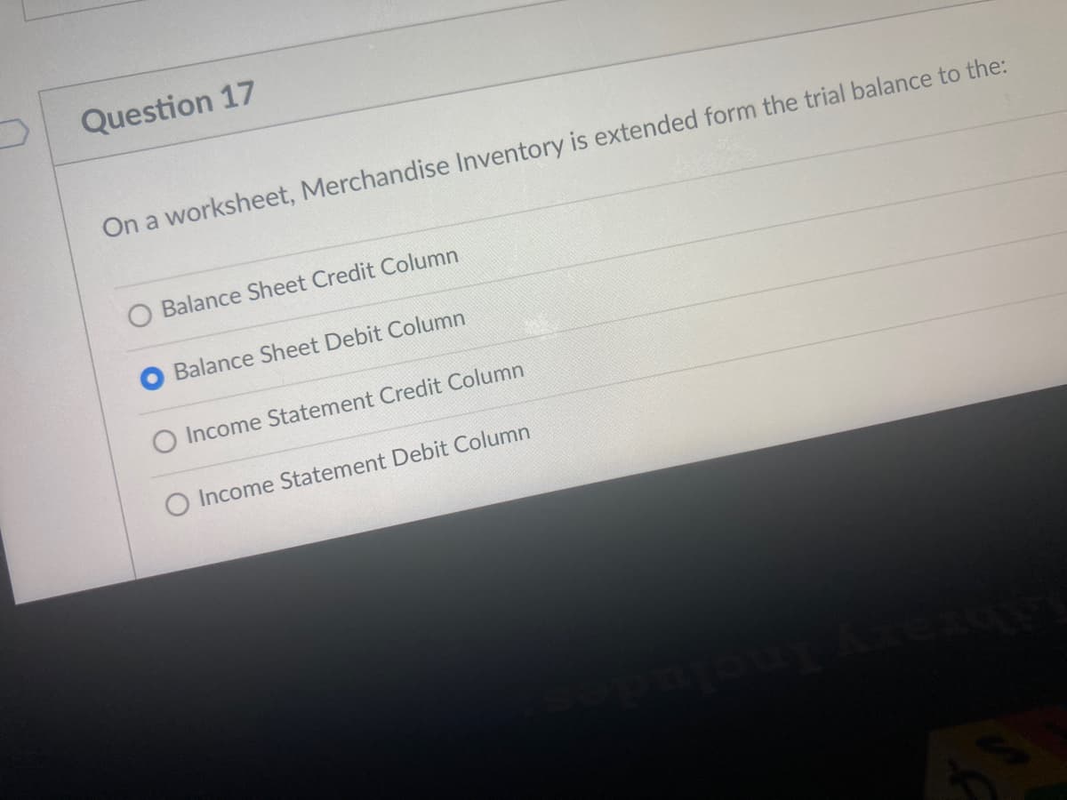 Question 17
On a worksheet, Merchandise Inventory is extended form the trial balance to the:
O Balance Sheet Credit Column
Balance Sheet Debit Column
O Income Statement Credit Column
O Income Statement Debit Column
